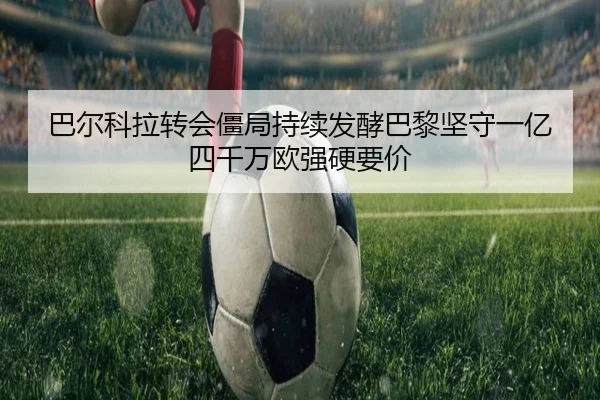 巴尔科拉转会僵局持续发酵巴黎坚守一亿四千万欧强硬要价 - c7c7.app