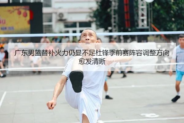 广东男篮替补火力仍显不足杜锋季前赛阵容调整方向愈发清晰（c7c7.app）
