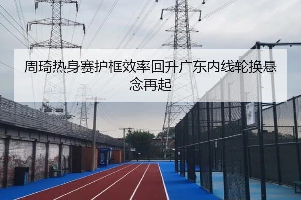 周琦热身赛护框效率回升广东内线轮换悬念再起 | c7c7.app
